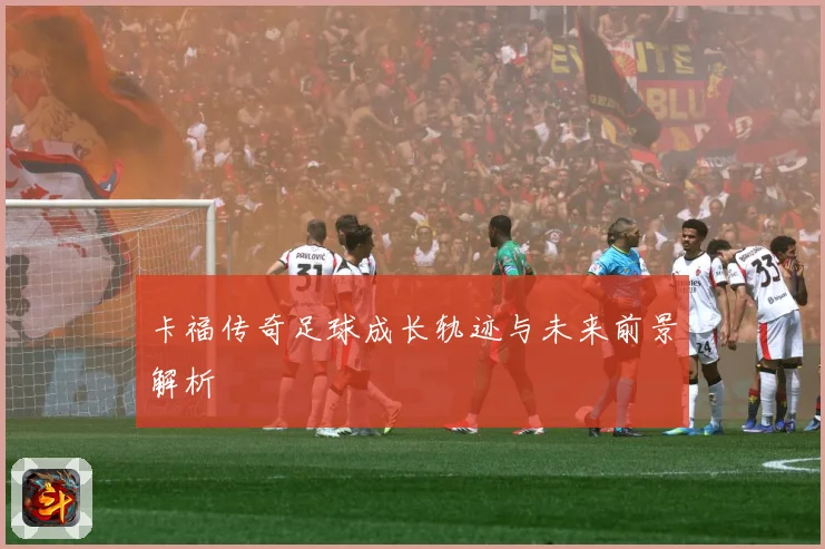 卡福传奇足球成长轨迹与未来前景解析