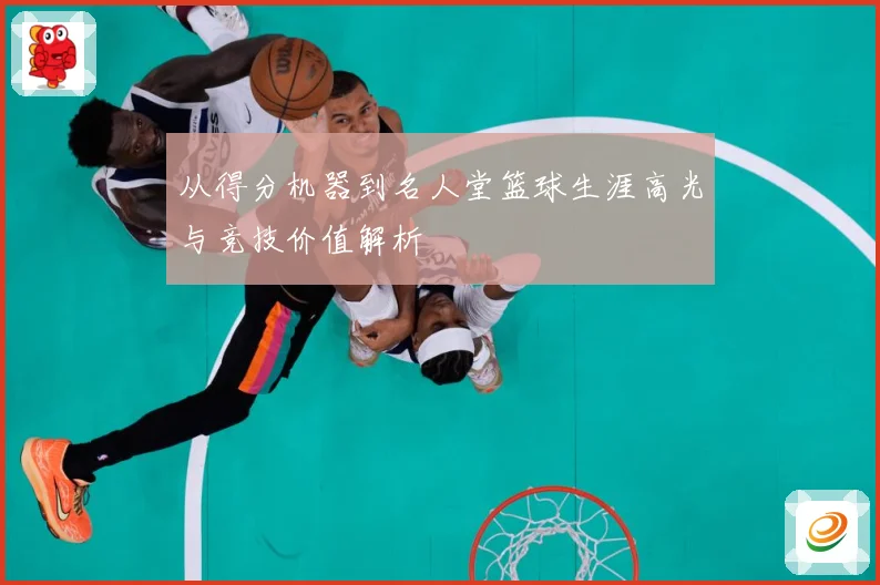 从得分机器到名人堂篮球生涯高光与竞技价值解析