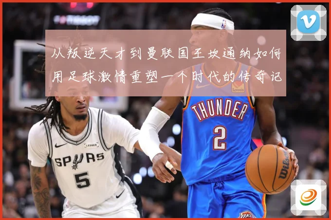 从叛逆天才到曼联国王坎通纳如何用足球激情重塑一个时代的传奇记忆解析
