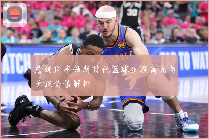 詹姆斯率领新时代篮球生涯高光与竞技价值解析