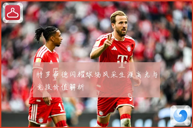 特罗萨德闪耀球场风采生涯高光与竞技价值解析