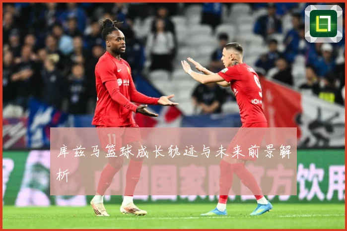 库兹马篮球成长轨迹与未来前景解析