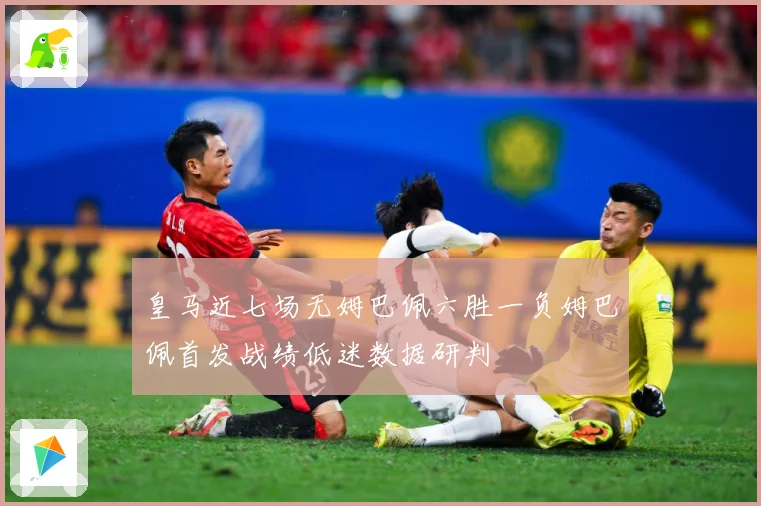 皇马近七场无姆巴佩六胜一负姆巴佩首发战绩低迷数据研判